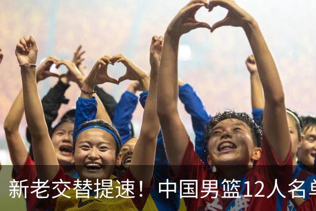新老交替提速！中国男篮12人名单公布，王俊杰杨瀚森领衔，徐昕首秀