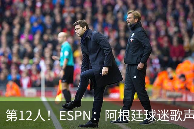第12人！ESPN：阿根廷球迷歌声从未中断 唱着"想看到第4颗星闪耀"